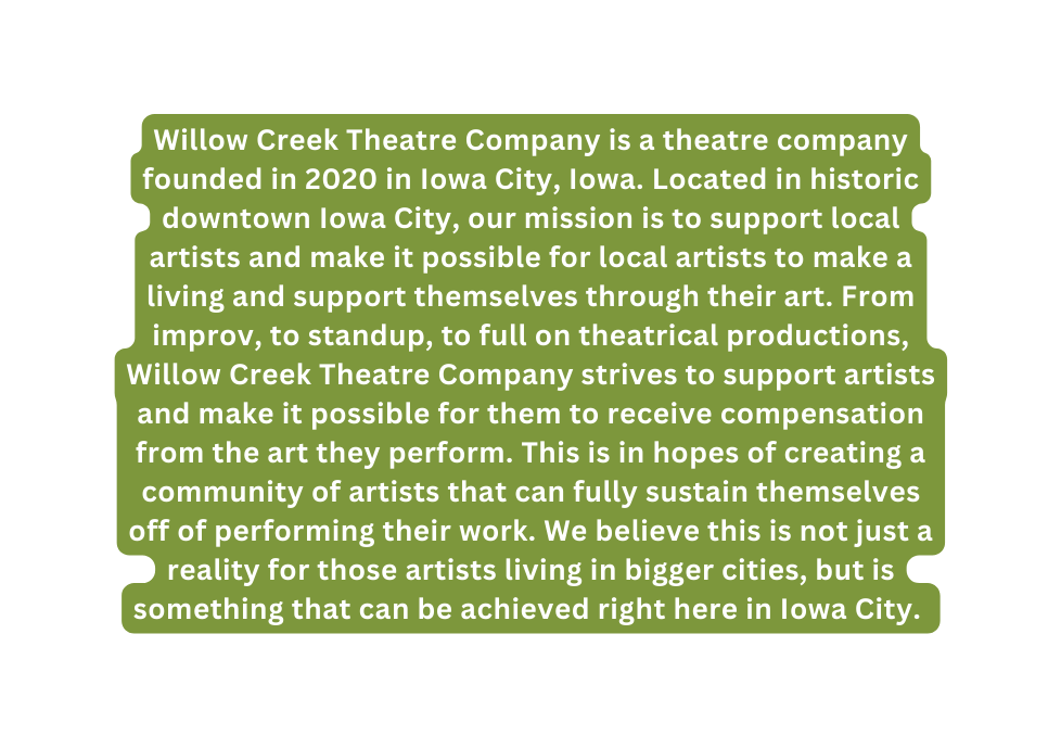 Willow Creek Theatre Company is a theatre company founded in 2020 in Iowa City Iowa Located in historic downtown Iowa City our mission is to support local artists and make it possible for local artists to make a living and support themselves through their art From improv to standup to full on theatrical productions Willow Creek Theatre Company strives to support artists and make it possible for them to receive compensation from the art they perform This is in hopes of creating a community of artists that can fully sustain themselves off of performing their work We believe this is not just a reality for those artists living in bigger cities but is something that can be achieved right here in Iowa City